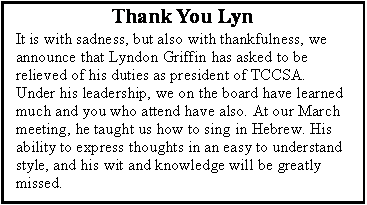 Text Box: Thank You LynIt is with sadness, but also with thankfulness, we announce that Lyndon Griffin has asked to be relieved of his duties as president of TCCSA. Under his leadership, we on the board have learned much and you who attend have also. At our March meeting, he taught us how to sing in Hebrew. His ability to express thoughts in an easy to understand style, and his wit and knowledge will be greatly missed.