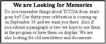 Text Box: We are Looking for MemoriesDo you remember things about TCCSA from years gone by? Our thirty-year celebration is coming up on September 16 and we want you there. Also if you submit a paragraph or two we hope to use them in the program or have them on display. We are also looking for old newsletters and documents. 
