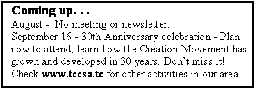 Text Box: Coming up. . .August -  No meeting or newsletter. September 16 - 30th Anniversary celebration - Plan now to attend, learn how the Creation Movement has grown and developed in 30 years. Dont miss it!Check www.tccsa.tc for other activities in our area.