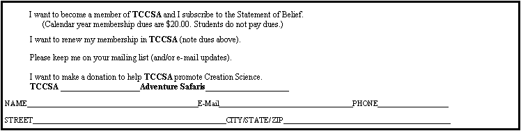 Text Box:  I want to become a member of TCCSA and I subscribe to the Statement of Belief.                                (Calendar year membership dues are $20.00. Students do not pay dues.)                                                      I want to renew my membership in TCCSA (note dues above).                                                                  Please keep me on your mailing list (and/or e-mail updates).                                                         I want to make a donation to help TCCSA promote Creation Science. TCCSA ___________________Adventure Safaris____________________NAME______________________________________________E-Mail____________________________________PHONE___________________STREET____________________________________________________CITY/STATE/ ZIP_____________________________________________
